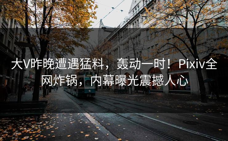 大V昨晚遭遇猛料，轰动一时！Pixiv全网炸锅，内幕曝光震撼人心
