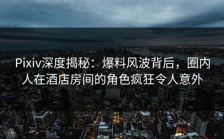 Pixiv深度揭秘：爆料风波背后，圈内人在酒店房间的角色疯狂令人意外
