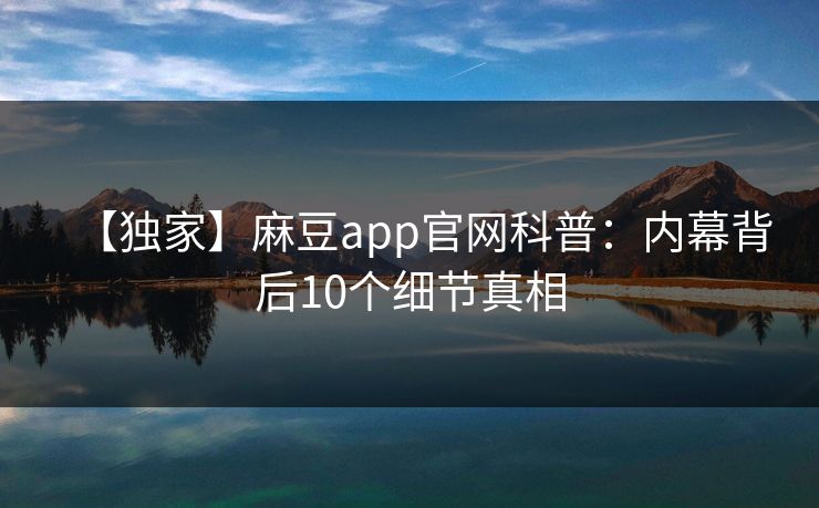 【独家】麻豆app官网科普：内幕背后10个细节真相