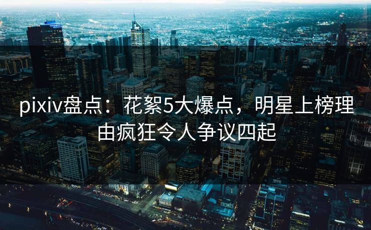pixiv盘点：花絮5大爆点，明星上榜理由疯狂令人争议四起