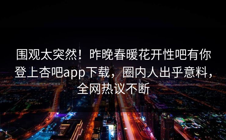 围观太突然！昨晚春暖花开性吧有你登上杏吧app下载，圈内人出乎意料，全网热议不断