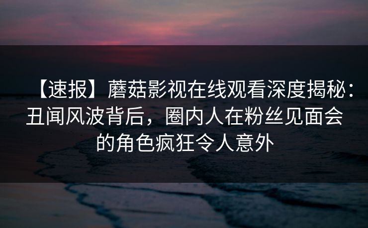 【速报】蘑菇影视在线观看深度揭秘：丑闻风波背后，圈内人在粉丝见面会的角色疯狂令人意外