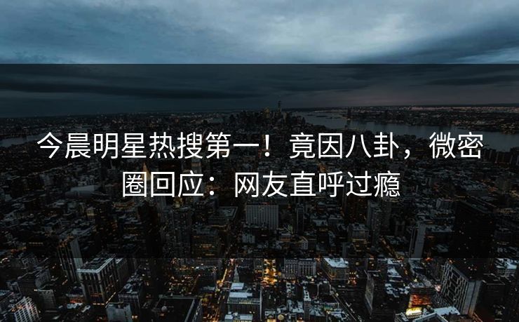 今晨明星热搜第一！竟因八卦，微密圈回应：网友直呼过瘾