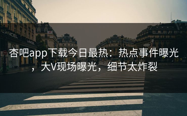 杏吧app下载今日最热：热点事件曝光，大V现场曝光，细节太炸裂