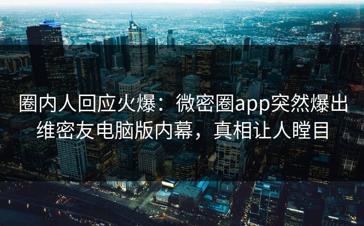 圈内人回应火爆：微密圈app突然爆出维密友电脑版内幕，真相让人瞠目