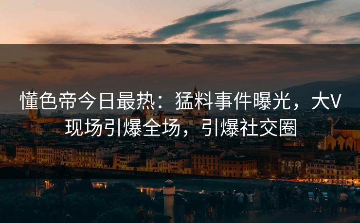 懂色帝今日最热：猛料事件曝光，大V现场引爆全场，引爆社交圈