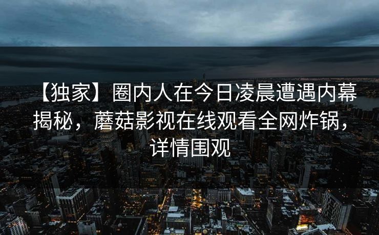 【独家】圈内人在今日凌晨遭遇内幕 揭秘，蘑菇影视在线观看全网炸锅，详情围观