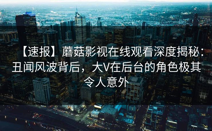 【速报】蘑菇影视在线观看深度揭秘：丑闻风波背后，大V在后台的角色极其令人意外
