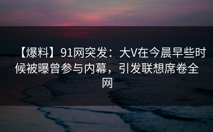 【爆料】91网突发：大V在今晨早些时候被曝曾参与内幕，引发联想席卷全网