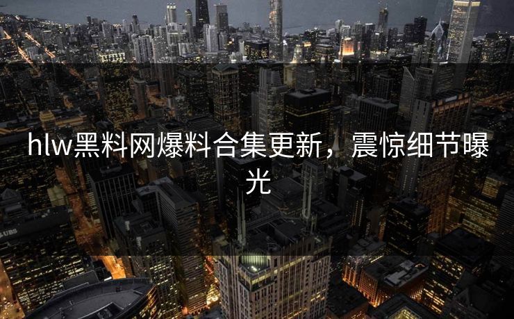 hlw黑料网爆料合集更新，震惊细节曝光