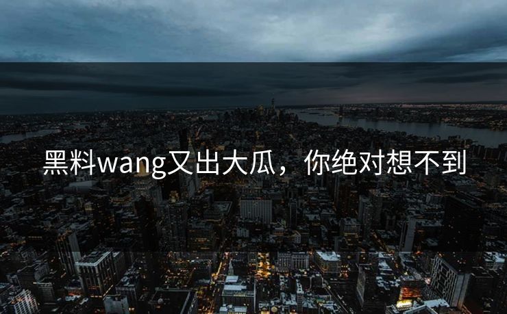 黑料wang又出大瓜，你绝对想不到