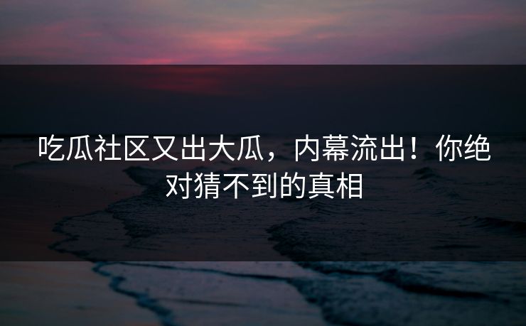 吃瓜社区又出大瓜，内幕流出！你绝对猜不到的真相