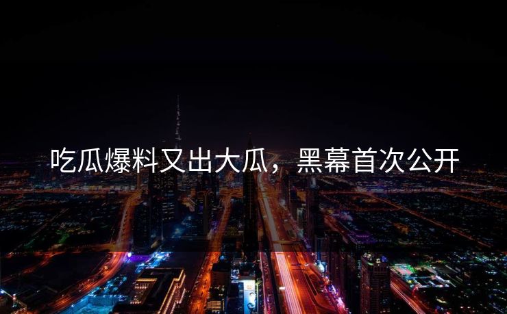 吃瓜爆料又出大瓜，黑幕首次公开