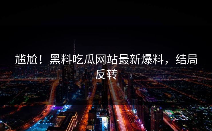尴尬！黑料吃瓜网站最新爆料，结局反转