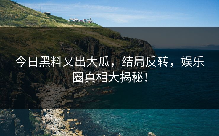今日黑料又出大瓜，结局反转，娱乐圈真相大揭秘！