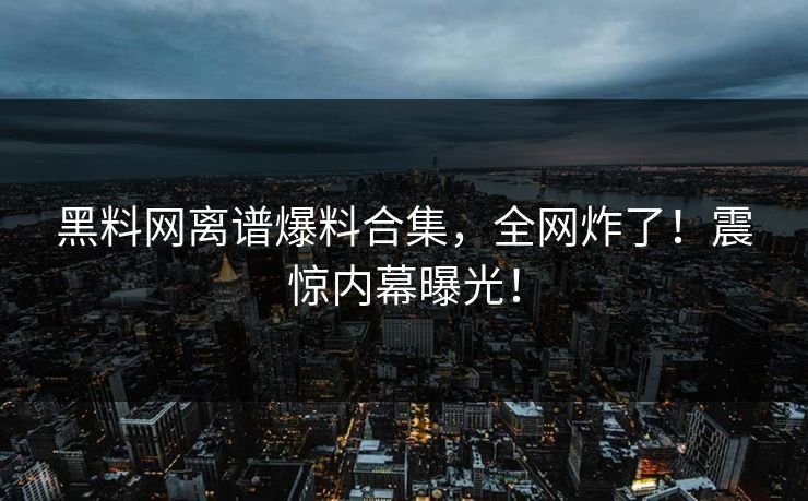 黑料网离谱爆料合集，全网炸了！震惊内幕曝光！