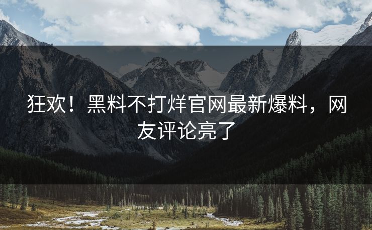 狂欢！黑料不打烊官网最新爆料，网友评论亮了