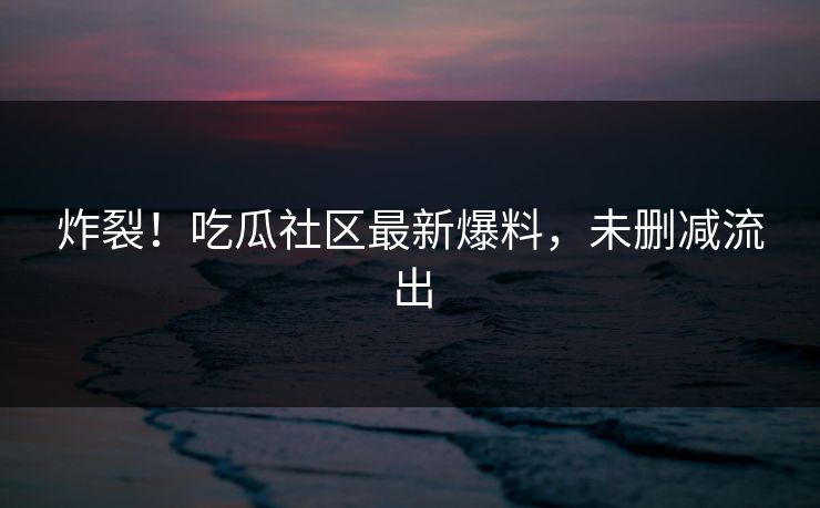 炸裂！吃瓜社区最新爆料，未删减流出