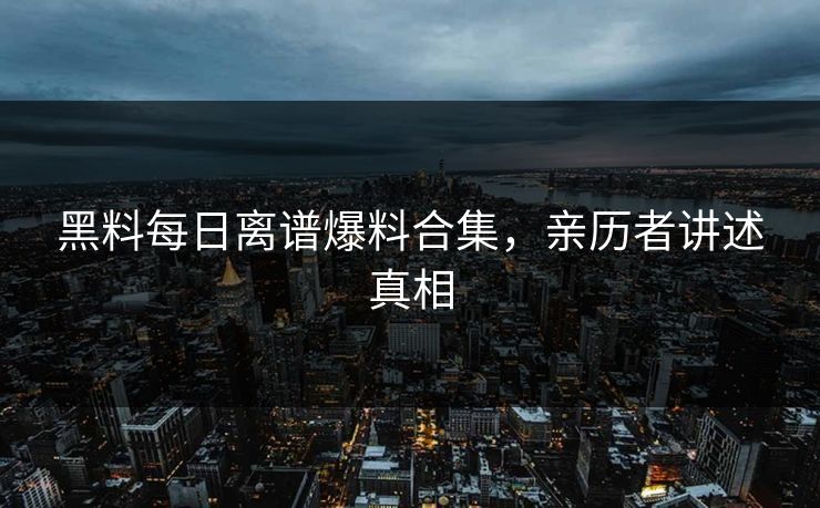 黑料每日离谱爆料合集，亲历者讲述真相