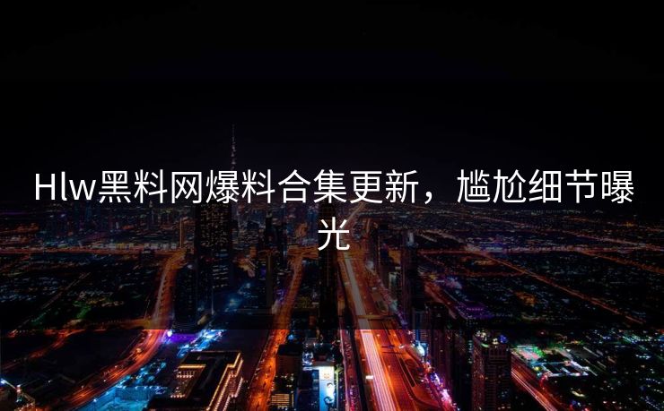 Hlw黑料网爆料合集更新，尴尬细节曝光