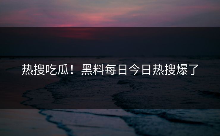 热搜吃瓜！黑料每日今日热搜爆了