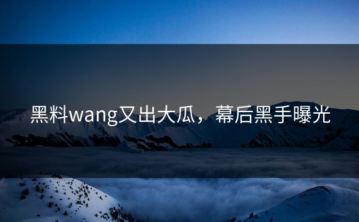 黑料wang又出大瓜，幕后黑手曝光