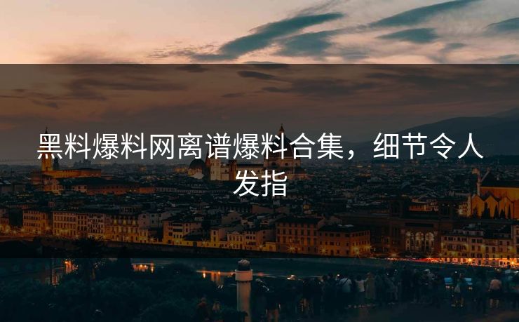 黑料爆料网离谱爆料合集，细节令人发指