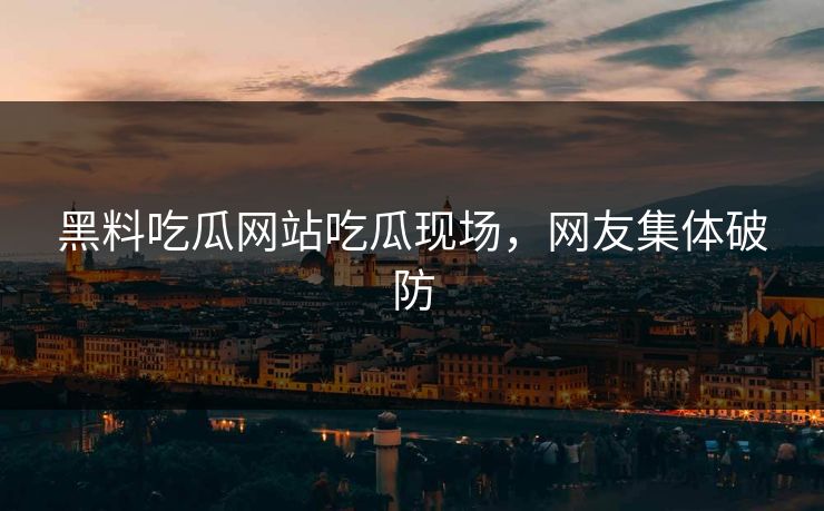 黑料吃瓜网站吃瓜现场，网友集体破防