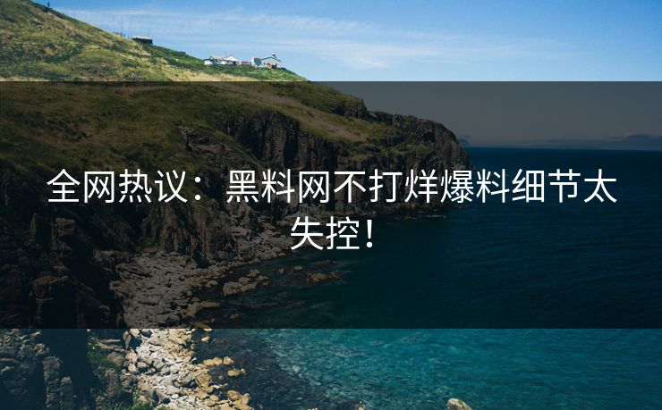 全网热议：黑料网不打烊爆料细节太失控！