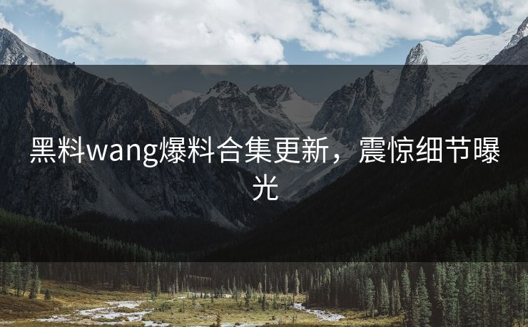 黑料wang爆料合集更新，震惊细节曝光