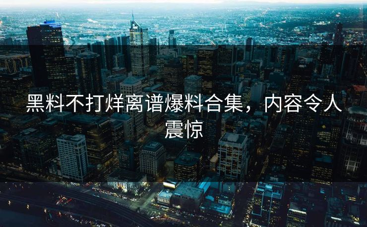 黑料不打烊离谱爆料合集，内容令人震惊