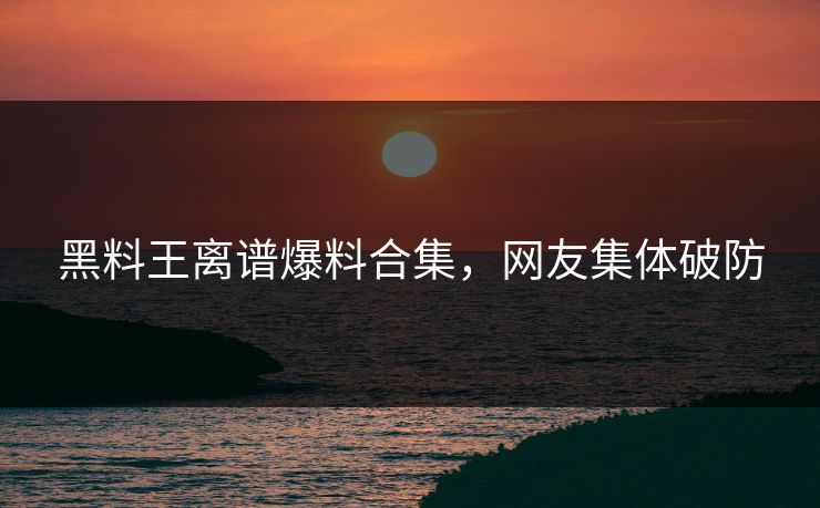 黑料王离谱爆料合集，网友集体破防