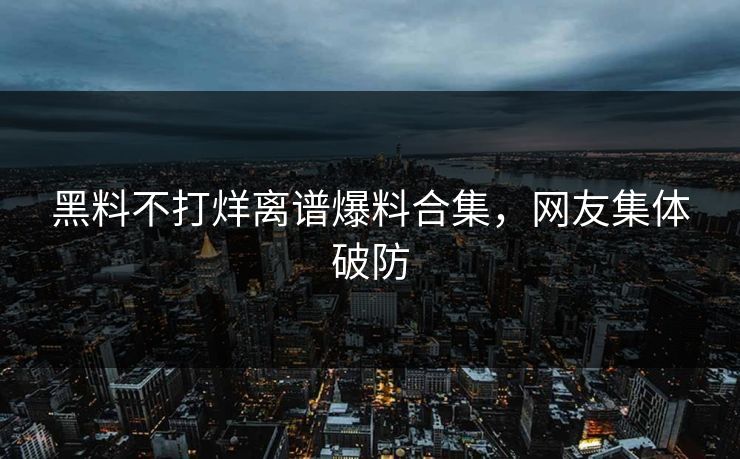 黑料不打烊离谱爆料合集，网友集体破防