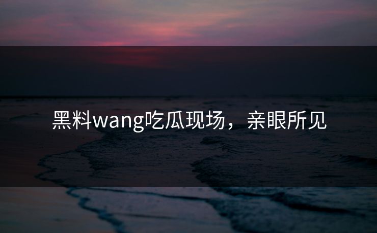 黑料wang吃瓜现场，亲眼所见