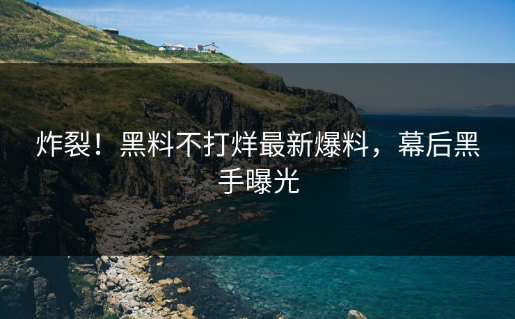 炸裂！黑料不打烊最新爆料，幕后黑手曝光