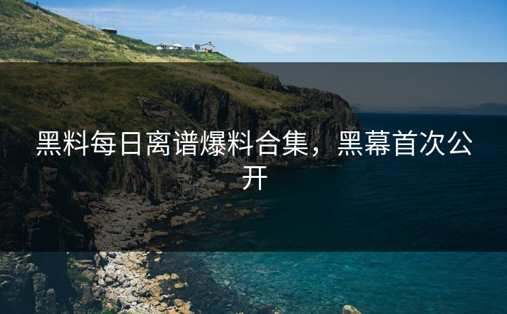 黑料每日离谱爆料合集，黑幕首次公开