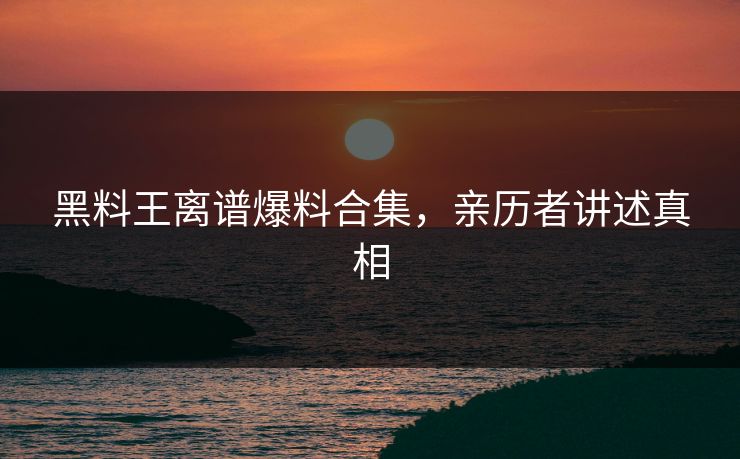 黑料王离谱爆料合集，亲历者讲述真相
