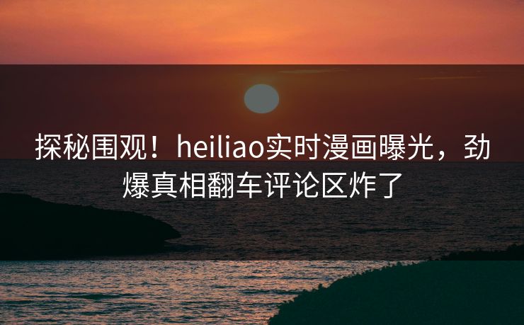探秘围观！heiliao实时漫画曝光，劲爆真相翻车评论区炸了