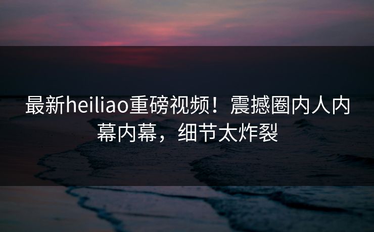 最新heiliao重磅视频！震撼圈内人内幕内幕，细节太炸裂