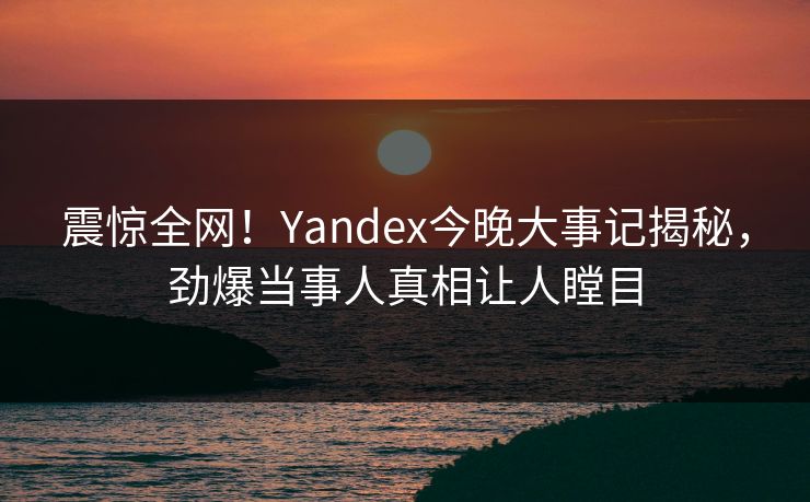 震惊全网！Yandex今晚大事记揭秘，劲爆当事人真相让人瞠目
