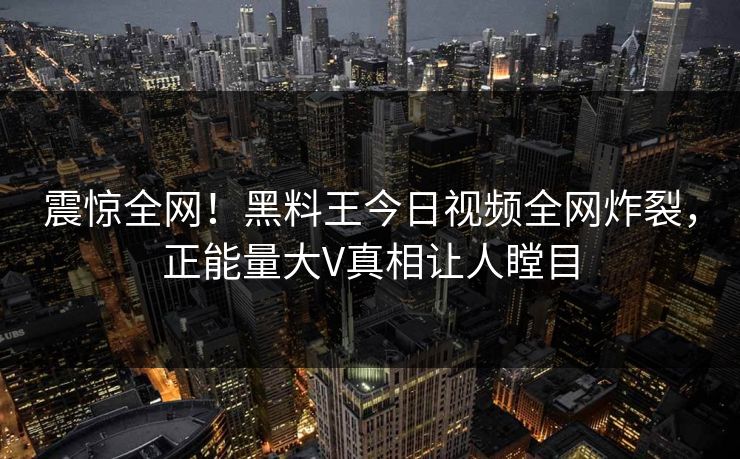 震惊全网！黑料王今日视频全网炸裂，正能量大V真相让人瞠目