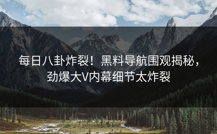 每日八卦炸裂！黑料导航围观揭秘，劲爆大V内幕细节太炸裂