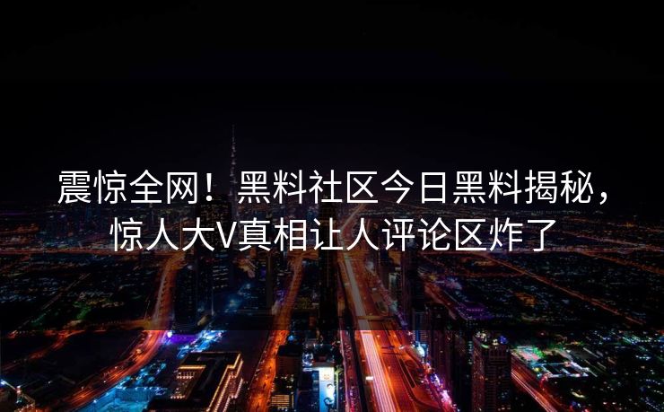 震惊全网！黑料社区今日黑料揭秘，惊人大V真相让人评论区炸了