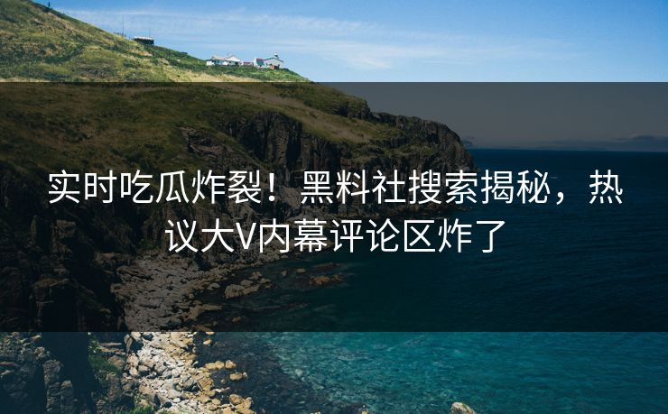 实时吃瓜炸裂！黑料社搜索揭秘，热议大V内幕评论区炸了
