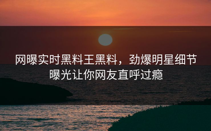 网曝实时黑料王黑料，劲爆明星细节曝光让你网友直呼过瘾