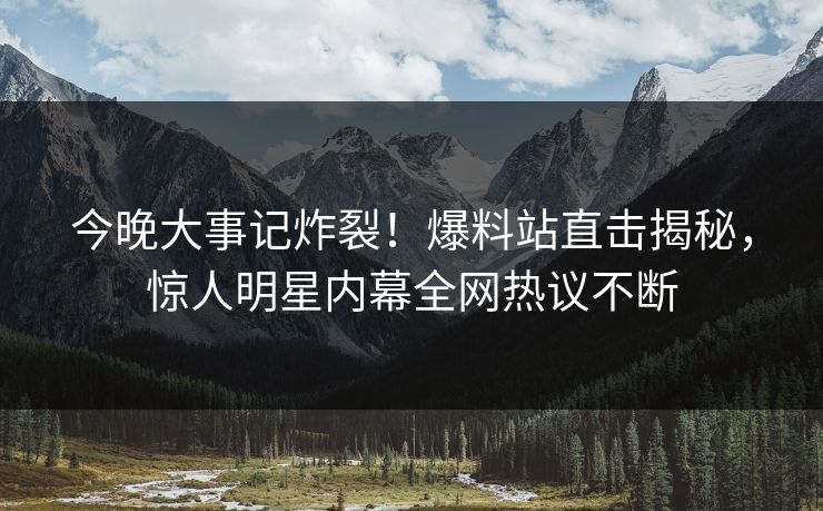 今晚大事记炸裂！爆料站直击揭秘，惊人明星内幕全网热议不断