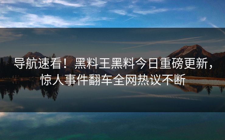 导航速看！黑料王黑料今日重磅更新，惊人事件翻车全网热议不断