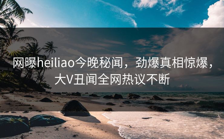 网曝heiliao今晚秘闻，劲爆真相惊爆，大V丑闻全网热议不断