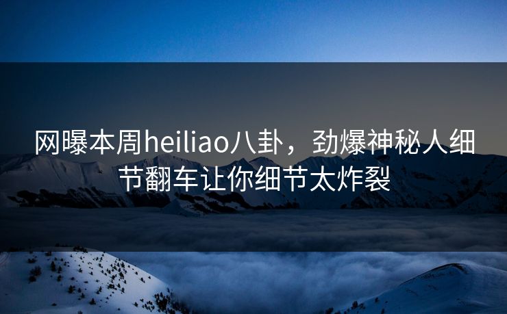 网曝本周heiliao八卦，劲爆神秘人细节翻车让你细节太炸裂