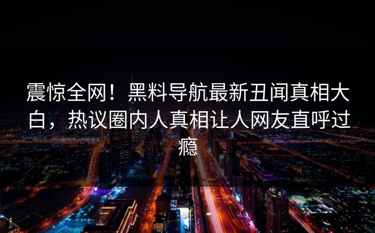 震惊全网！黑料导航最新丑闻真相大白，热议圈内人真相让人网友直呼过瘾